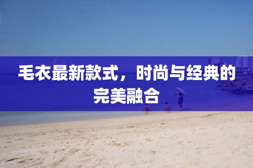 毛衣最新款式，時(shí)尚與經(jīng)典的完美融合