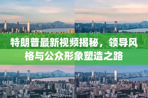 特朗普最新視頻揭秘，領(lǐng)導(dǎo)風(fēng)格與公眾形象塑造之路