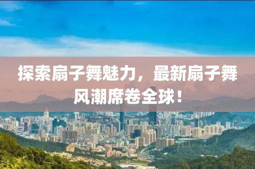 探索扇子舞魅力，最新扇子舞風(fēng)潮席卷全球！
