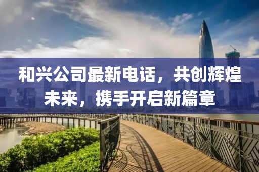 和興公司最新電話(huà)，共創(chuàng)輝煌未來(lái)，攜手開(kāi)啟新篇章
