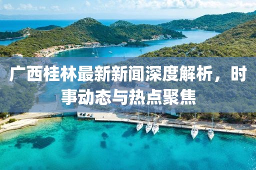 廣西桂林最新新聞深度解析，時(shí)事動(dòng)態(tài)與熱點(diǎn)聚焦