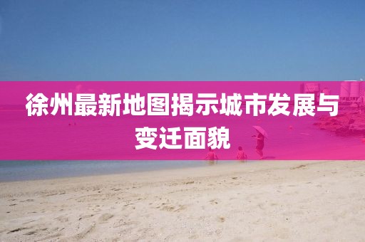 徐州最新地圖揭示城市發(fā)展與變遷面貌