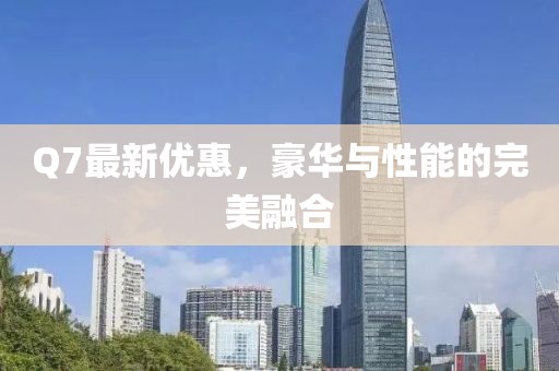 Q7最新優(yōu)惠，豪華與性能的完美融合