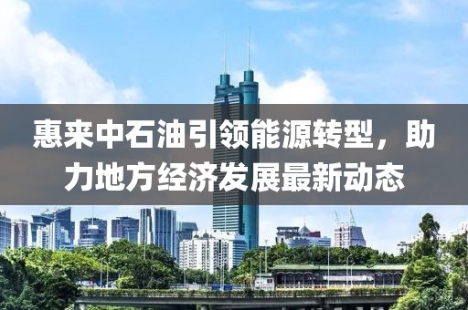 惠來(lái)中石油引領(lǐng)能源轉(zhuǎn)型，助力地方經(jīng)濟(jì)發(fā)展最新動(dòng)態(tài)