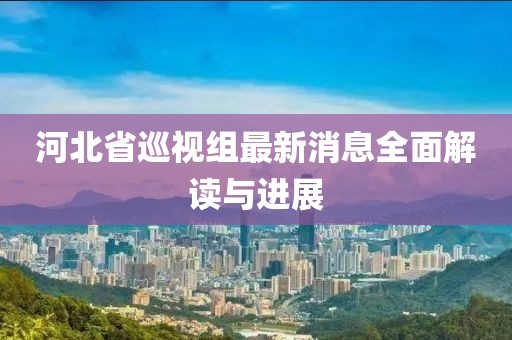 河北省巡視組最新消息全面解讀與進(jìn)展