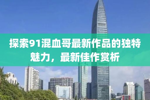 探索91混血哥最新作品的獨特魅力，最新佳作賞析