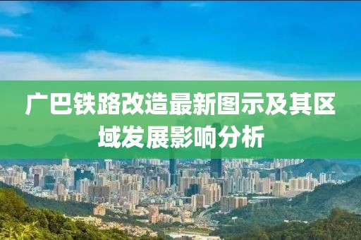 廣巴鐵路改造最新圖示及其區(qū)域發(fā)展影響分析