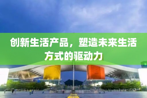 創(chuàng)新生活產(chǎn)品，塑造未來生活方式的驅(qū)動力
