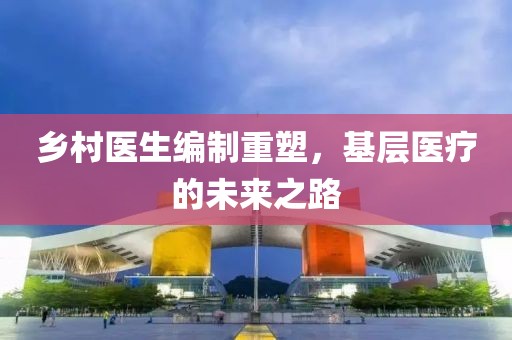 鄉(xiāng)村醫(yī)生編制重塑，基層醫(yī)療的未來(lái)之路