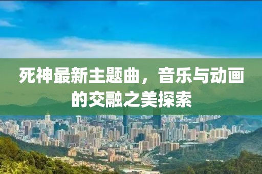 死神最新主題曲，音樂(lè)與動(dòng)畫的交融之美探索