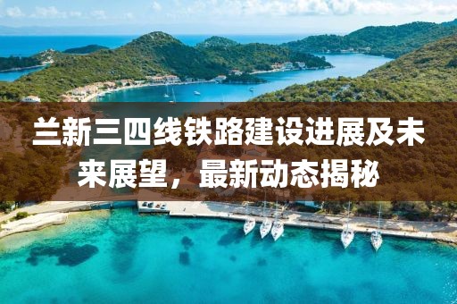 蘭新三四線鐵路建設(shè)進展及未來展望，最新動態(tài)揭秘