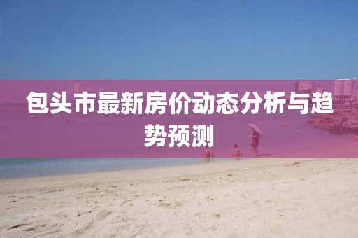 包頭市最新房?jī)r(jià)動(dòng)態(tài)分析與趨勢(shì)預(yù)測(cè)