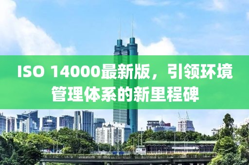 ISO 14000最新版，引領(lǐng)環(huán)境管理體系的新里程碑