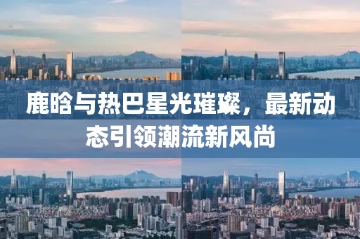 鹿晗與熱巴星光璀璨，最新動態(tài)引領潮流新風尚