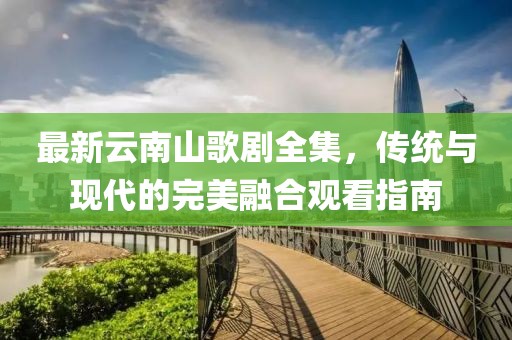 最新云南山歌劇全集，傳統(tǒng)與現(xiàn)代的完美融合觀看指南