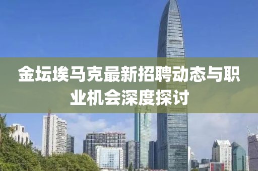 金壇埃馬克最新招聘動(dòng)態(tài)與職業(yè)機(jī)會(huì)深度探討