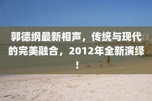 郭德綱最新相聲，傳統(tǒng)與現(xiàn)代的完美融合，2012年全新演繹！