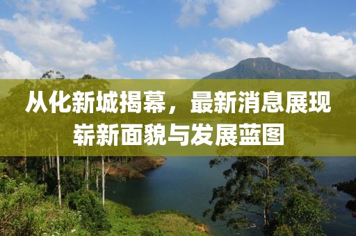 從化新城揭幕，最新消息展現(xiàn)嶄新面貌與發(fā)展藍(lán)圖
