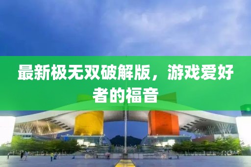 最新極無雙破解版，游戲愛好者的福音