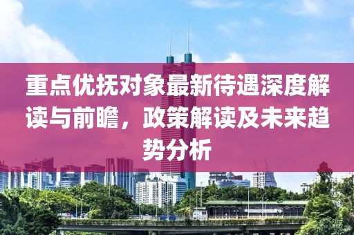重點優(yōu)撫對象最新待遇深度解讀與前瞻，政策解讀及未來趨勢分析
