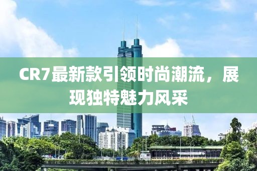 CR7最新款引領(lǐng)時(shí)尚潮流，展現(xiàn)獨(dú)特魅力風(fēng)采