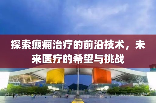 探索癲癇治療的前沿技術(shù)，未來醫(yī)療的希望與挑戰(zhàn)