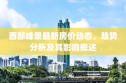 西部峰景最新房價(jià)動態(tài)，趨勢分析及其影響概述