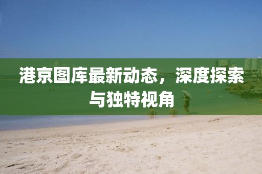 港京圖庫最新動(dòng)態(tài)，深度探索與獨(dú)特視角