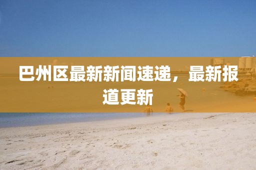 巴州區(qū)最新新聞速遞，最新報道更新