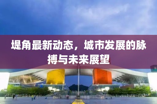 堤角最新動(dòng)態(tài)，城市發(fā)展的脈搏與未來(lái)展望