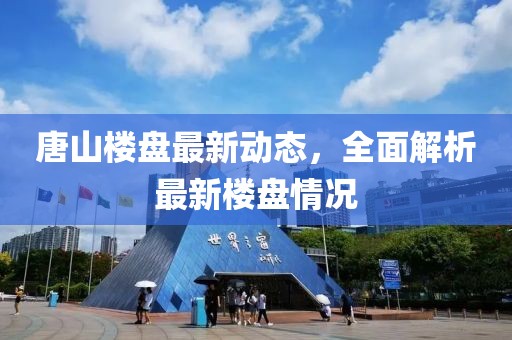 唐山樓盤最新動(dòng)態(tài)，全面解析最新樓盤情況