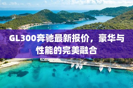 GL300奔馳最新報(bào)價，豪華與性能的完美融合