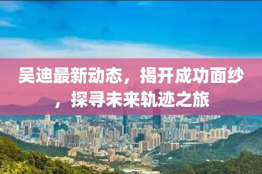 吳迪最新動態(tài)，揭開成功面紗，探尋未來軌跡之旅