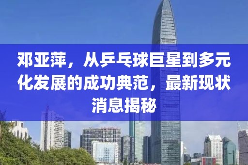 鄧亞萍，從乒乓球巨星到多元化發(fā)展的成功典范，最新現(xiàn)狀消息揭秘