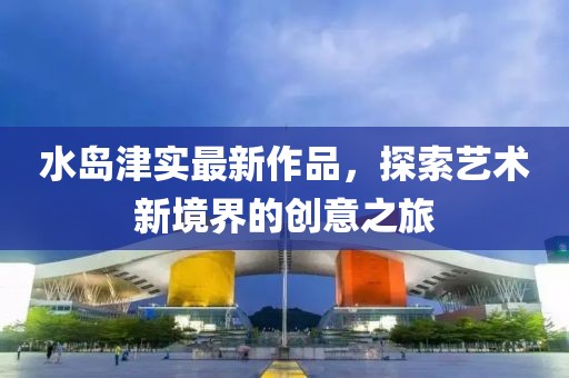 水島津?qū)嵶钚伦髌?，探索藝術(shù)新境界的創(chuàng)意之旅