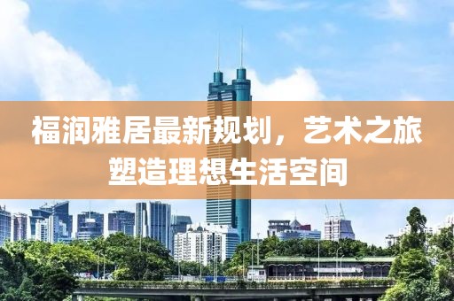 福潤雅居最新規(guī)劃，藝術(shù)之旅塑造理想生活空間