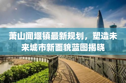 蕭山聞堰鎮(zhèn)最新規(guī)劃，塑造未來城市新面貌藍(lán)圖揭曉