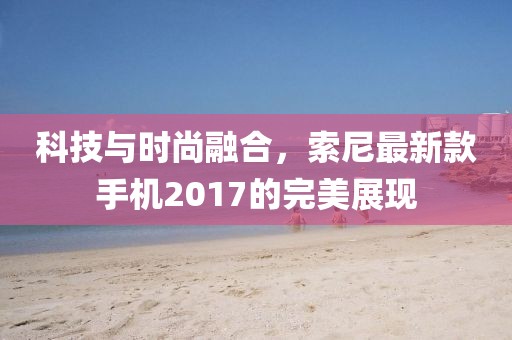 科技與時尚融合，索尼最新款手機2017的完美展現(xiàn)