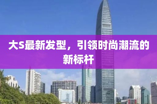 大S最新發(fā)型，引領(lǐng)時尚潮流的新標(biāo)桿