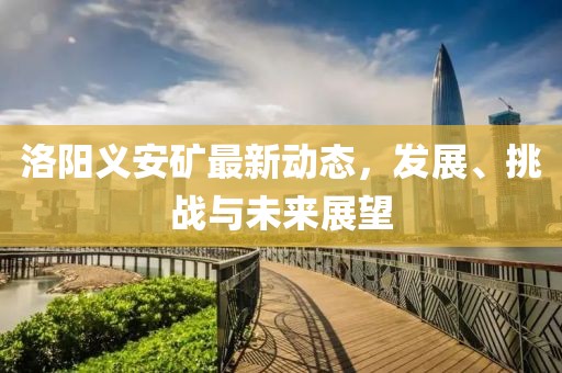 洛陽義安礦最新動態(tài)，發(fā)展、挑戰(zhàn)與未來展望