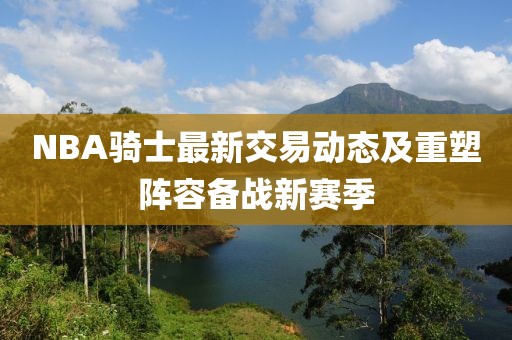 NBA騎士最新交易動態(tài)及重塑陣容備戰(zhàn)新賽季