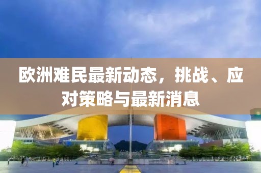 歐洲難民最新動(dòng)態(tài)，挑戰(zhàn)、應(yīng)對(duì)策略與最新消息