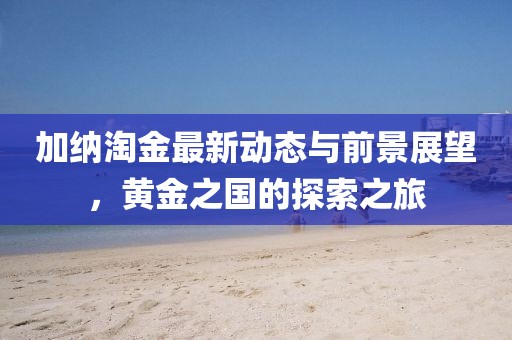加納淘金最新動態(tài)與前景展望，黃金之國的探索之旅