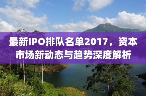 最新IPO排隊(duì)名單2017，資本市場(chǎng)新動(dòng)態(tài)與趨勢(shì)深度解析