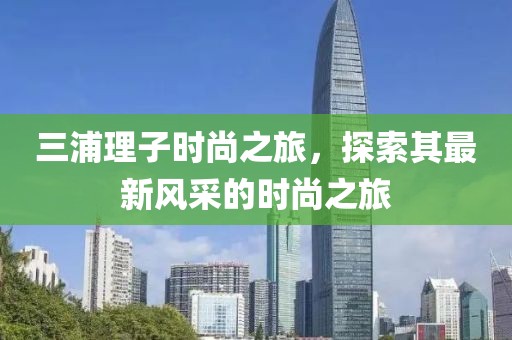 三浦理子時尚之旅，探索其最新風(fēng)采的時尚之旅