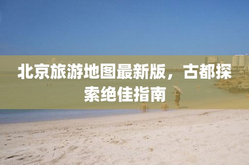 北京旅游地圖最新版，古都探索絕佳指南