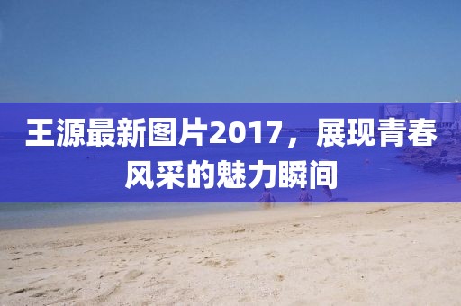 王源最新圖片2017，展現(xiàn)青春風(fēng)采的魅力瞬間