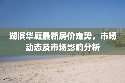 湖濱華庭最新房價走勢，市場動態(tài)及市場影響分析
