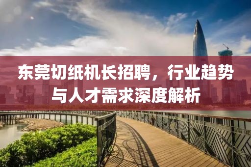 東莞切紙機(jī)長招聘，行業(yè)趨勢與人才需求深度解析