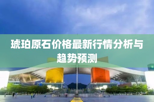 琥珀原石價格最新行情分析與趨勢預測